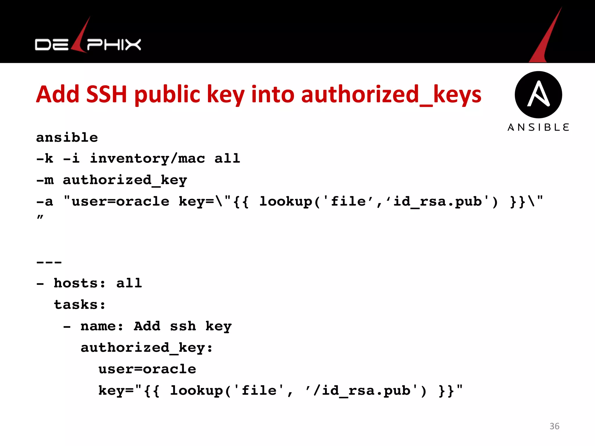 Add	
  SSH	
  public	
  key	
  into	
  authorized_keys	
  
ansible
-k -i inventory/mac all
-m authorized_key
-a "user=oracle key="{{ lookup('file’,‘id_rsa.pub') }}"
”
---
- hosts: all
tasks:
- name: Add ssh key
authorized_key:
user=oracle
key="{{ lookup('file', ’/id_rsa.pub') }}"
	
  
	
  
36	
  
 