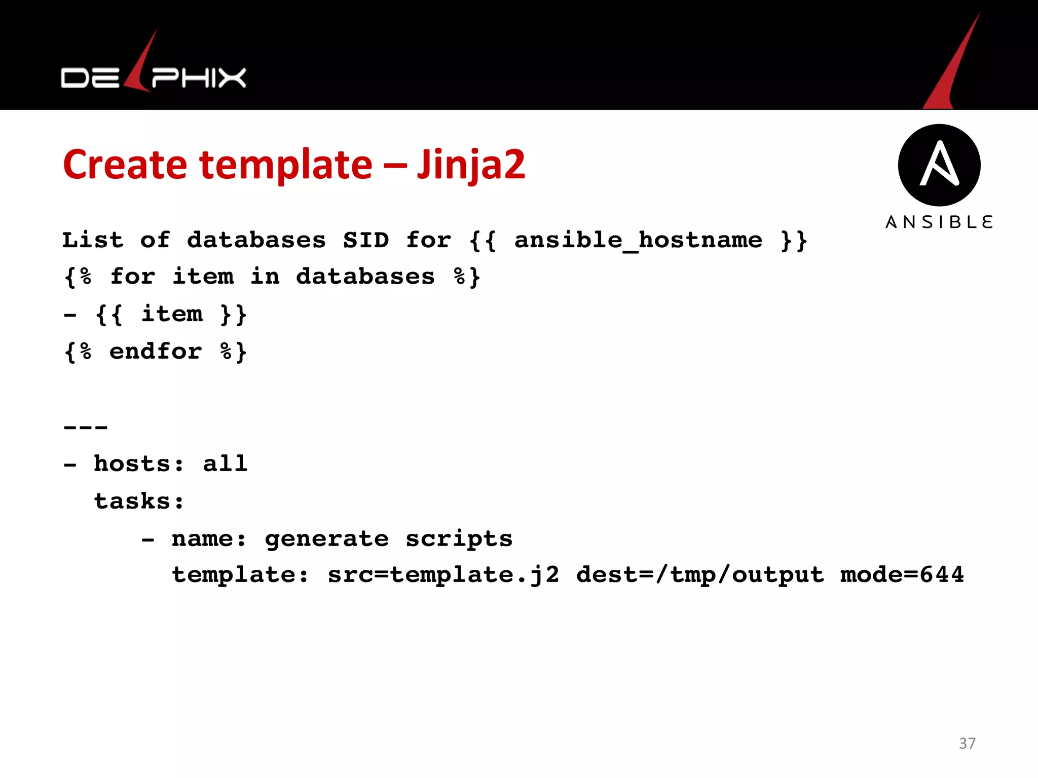 Create	
  template	
  –	
  Jinja2	
  
List of databases SID for {{ ansible_hostname }}
{% for item in databases %}
- {{ item }}
{% endfor %}
---
- hosts: all
tasks:
- name: generate scripts
template: src=template.j2 dest=/tmp/output mode=644
	
  
37	
  
 