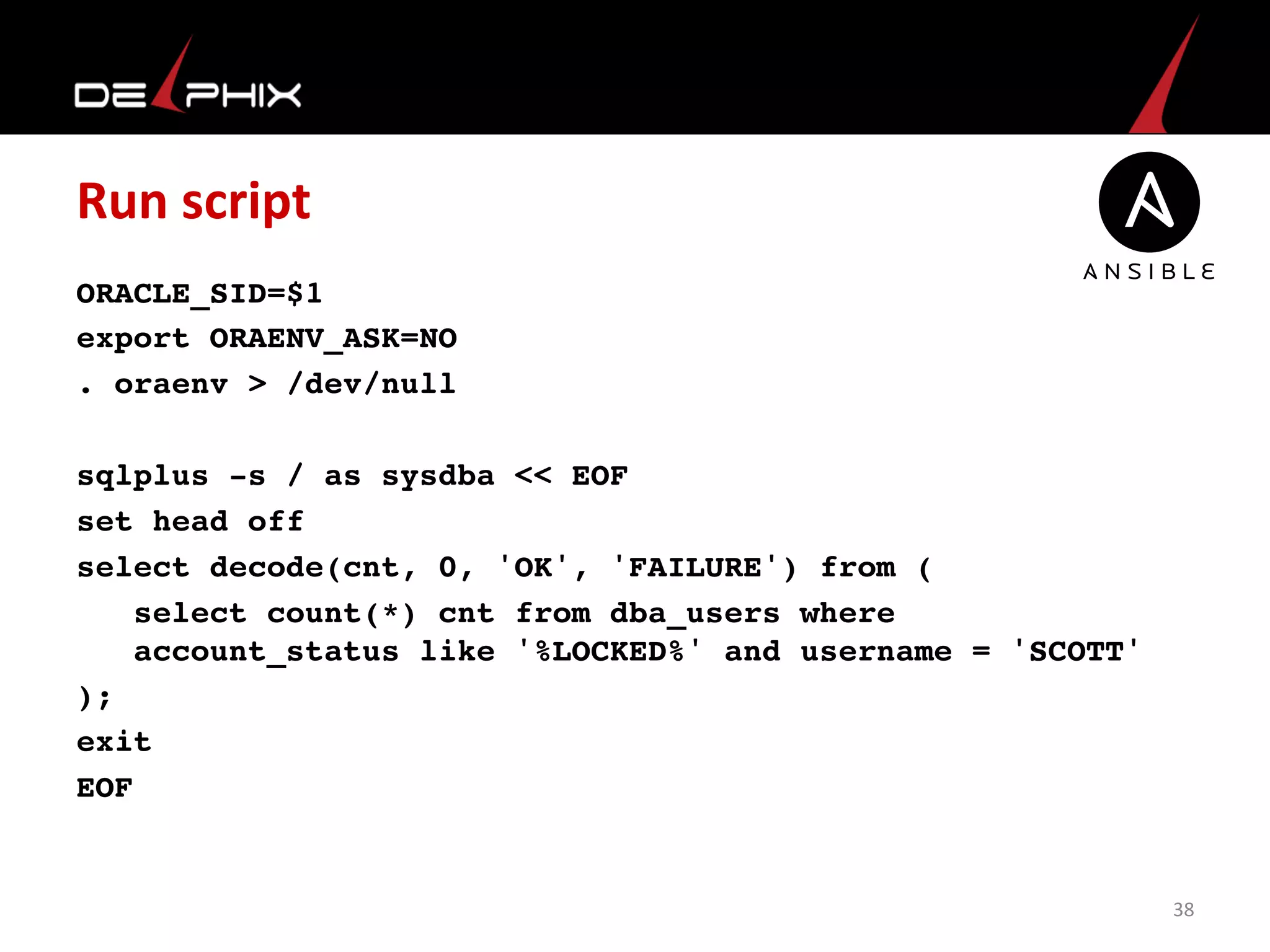 Run	
  script	
  
ORACLE_SID=$1
export ORAENV_ASK=NO
. oraenv > /dev/null
sqlplus -s / as sysdba << EOF
set head off
select decode(cnt, 0, 'OK', 'FAILURE') from (
select count(*) cnt from dba_users where  
account_status like '%LOCKED%' and username = 'SCOTT'
);
exit
EOF
	
  
38	
  
 