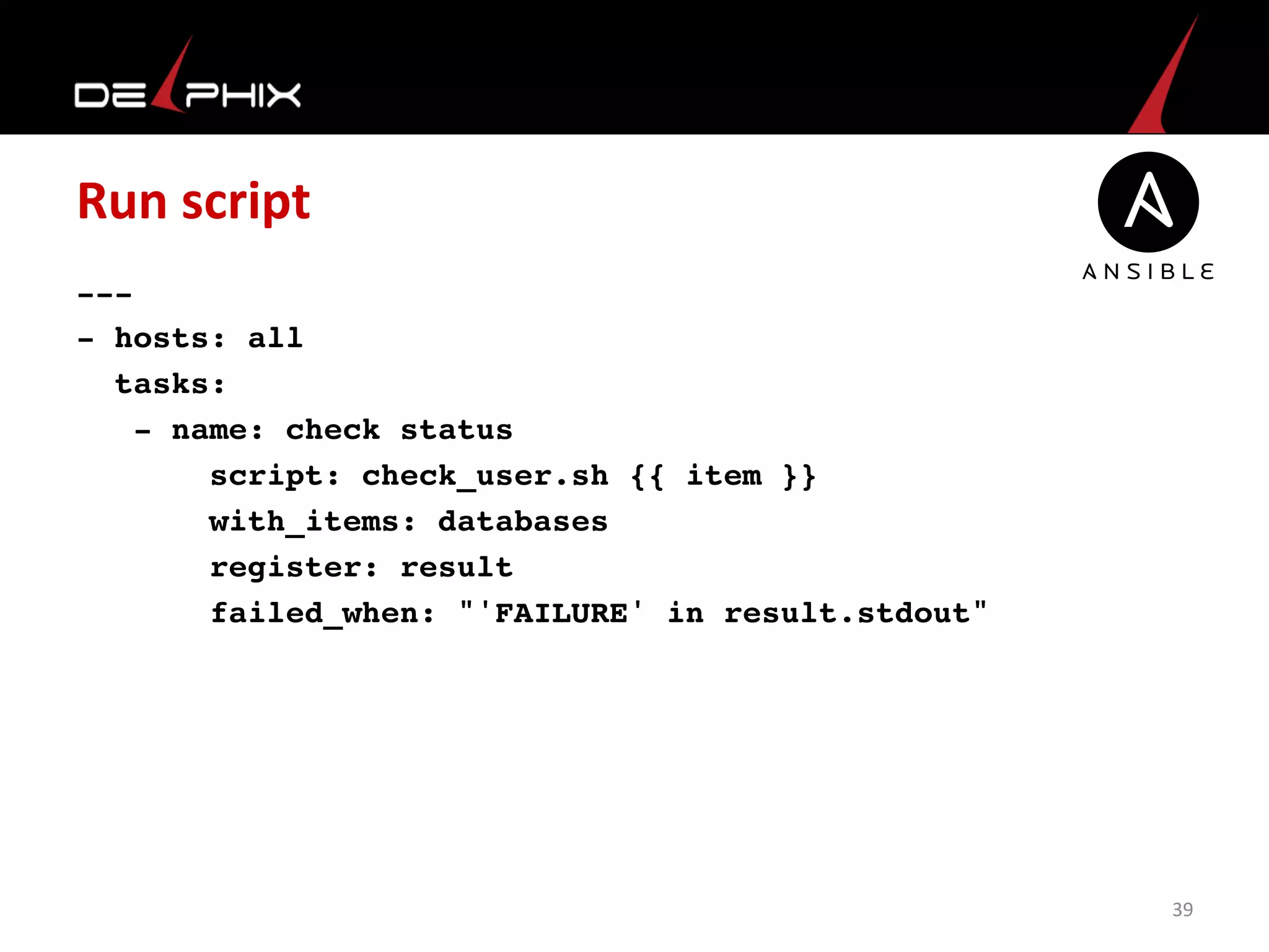 Run	
  script	
  
---
- hosts: all
tasks:
- name: check status
script: check_user.sh {{ item }}
with_items: databases
register: result
failed_when: "'FAILURE' in result.stdout"
	
  
39	
  
 
