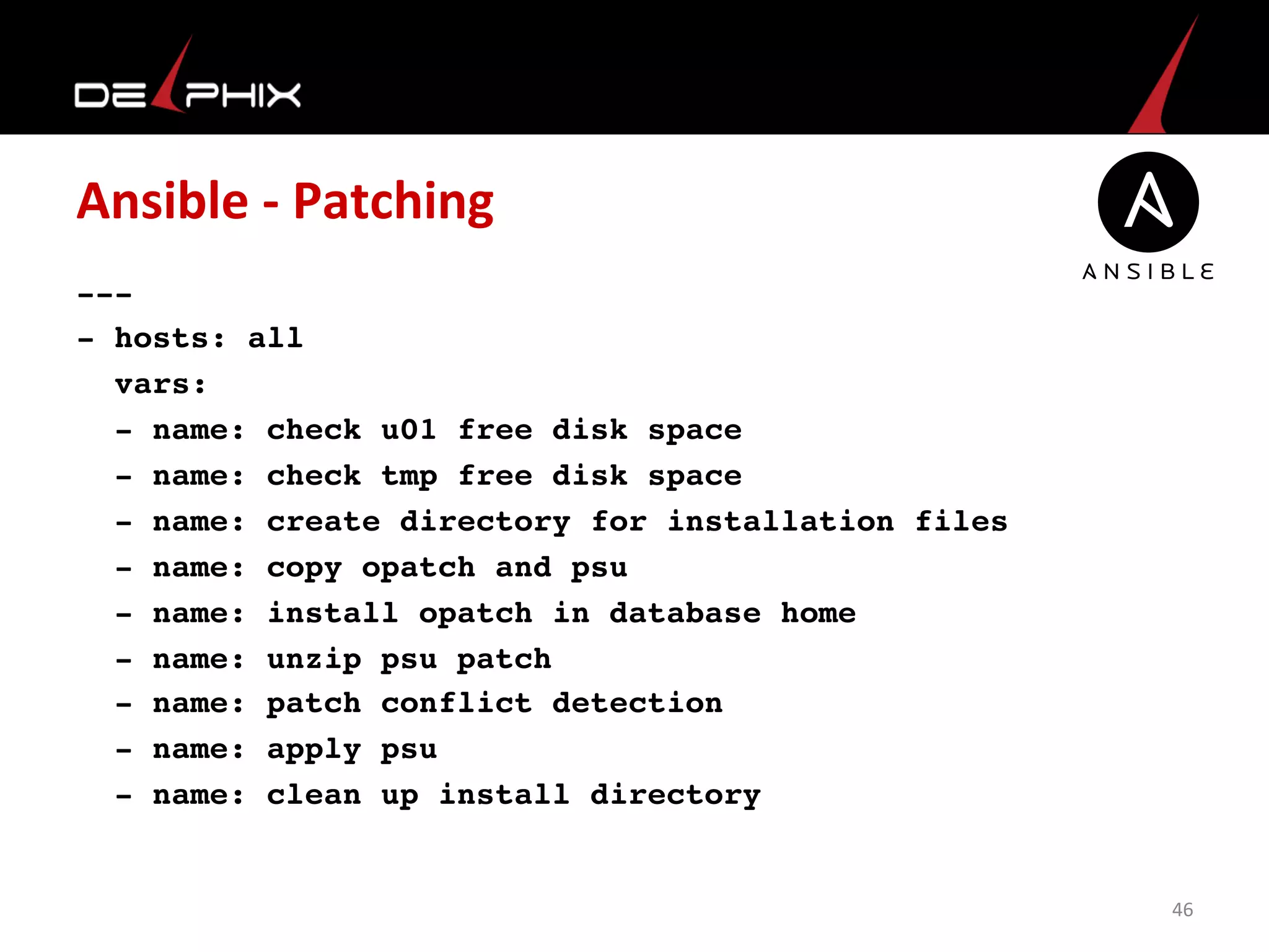 Ansible	
  -­‐	
  Patching	
  
---
- hosts: all
  vars:
  - name: check u01 free disk space
  - name: check tmp free disk space
  - name: create directory for installation files
  - name: copy opatch and psu 
  - name: install opatch in database home
  - name: unzip psu patch
  - name: patch conflict detection
  - name: apply psu 
  - name: clean up install directory
 	
  
46	
  
 