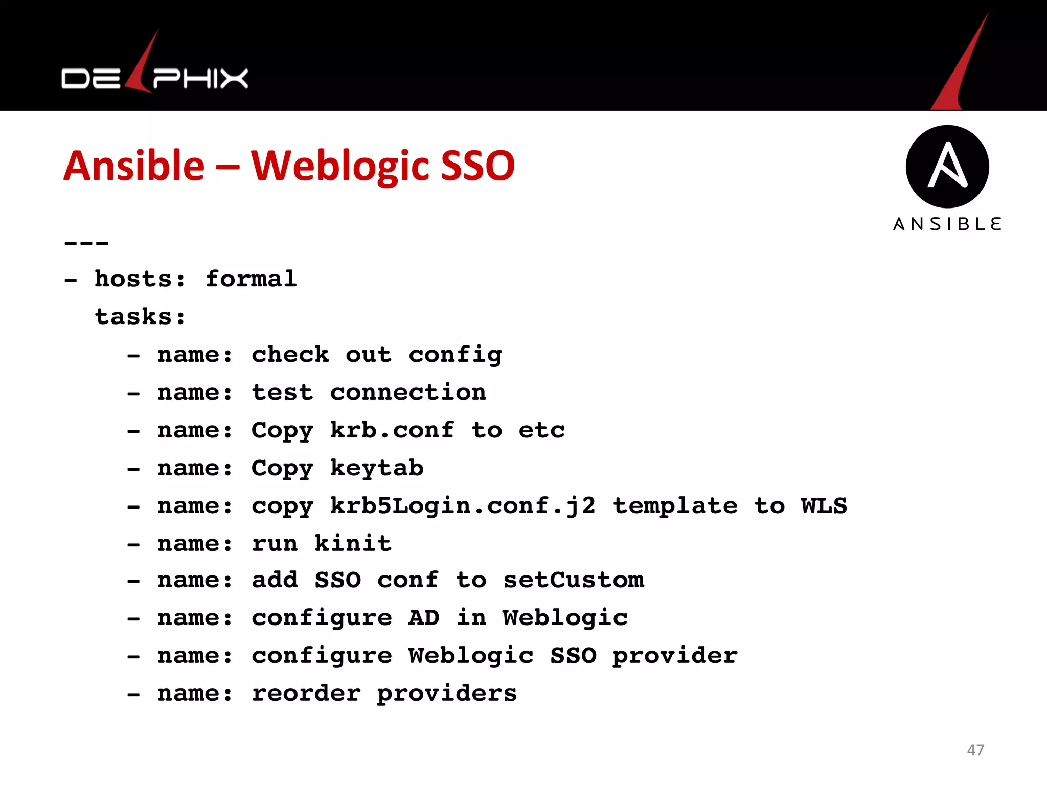 Ansible	
  –	
  Weblogic	
  SSO	
  
---
- hosts: formal
tasks:
- name: check out config
- name: test connection
- name: Copy krb.conf to etc
- name: Copy keytab
- name: copy krb5Login.conf.j2 template to WLS
- name: run kinit
- name: add SSO conf to setCustom
- name: configure AD in Weblogic
- name: configure Weblogic SSO provider
- name: reorder providers	
  
47	
  
 