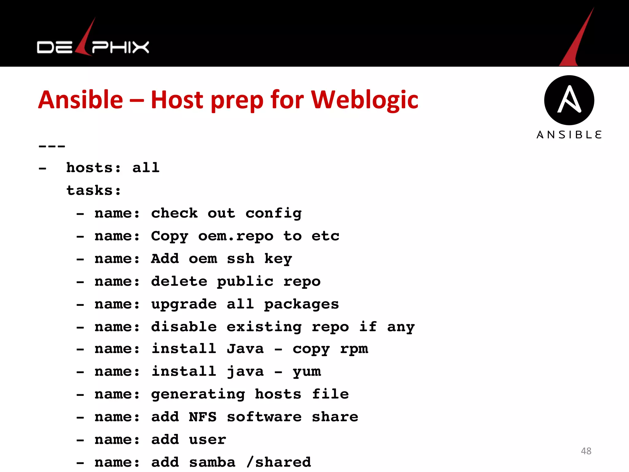 Ansible	
  –	
  Host	
  prep	
  for	
  Weblogic	
  
---
- hosts: all
tasks:
- name: check out config
- name: Copy oem.repo to etc
- name: Add oem ssh key
- name: delete public repo
- name: upgrade all packages
- name: disable existing repo if any
- name: install Java - copy rpm
- name: install java - yum
- name: generating hosts file
- name: add NFS software share
- name: add user
- name: add samba /shared
48	
  
 