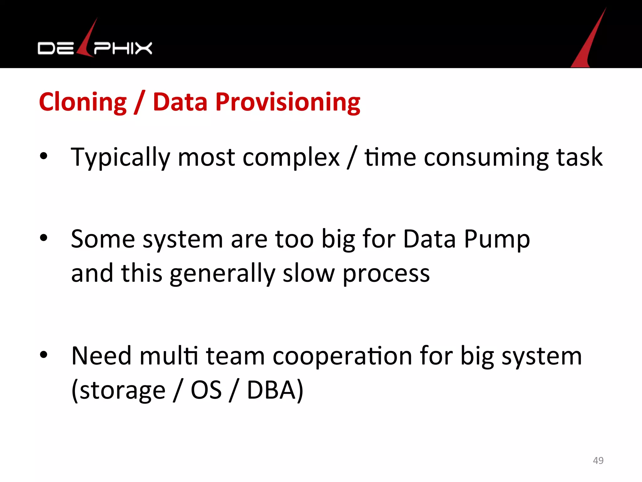 Cloning	
  /	
  Data	
  Provisioning	
  
•  Typically	
  most	
  complex	
  /	
  <me	
  consuming	
  task	
  
•  Some	
  system	
  are	
  too	
  big	
  for	
  Data	
  Pump	
  
and	
  this	
  generally	
  slow	
  process	
  
•  Need	
  mul<	
  team	
  coopera<on	
  for	
  big	
  system	
  
(storage	
  /	
  OS	
  /	
  DBA)	
  
49	
  
 