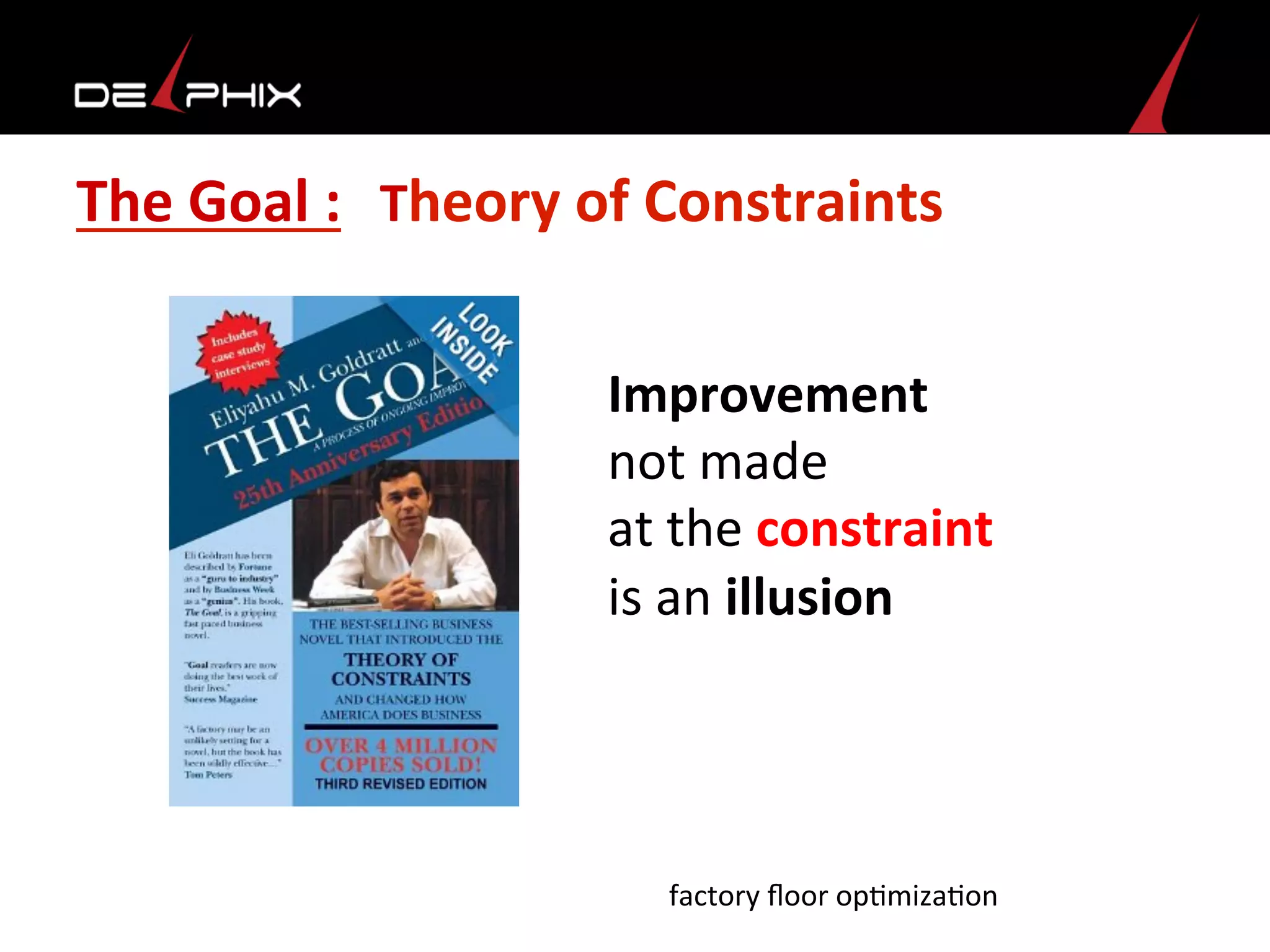 The	
  Goal	
  :	
  	
  	
  Theory	
  of	
  Constraints	
  
	
  Improvement	
  
	
  not	
  made	
  	
  
	
  at	
  the	
  constraint	
  
	
  is	
  an	
  illusion	
  
factory	
  ﬂoor	
  op<miza<on	
  
 
