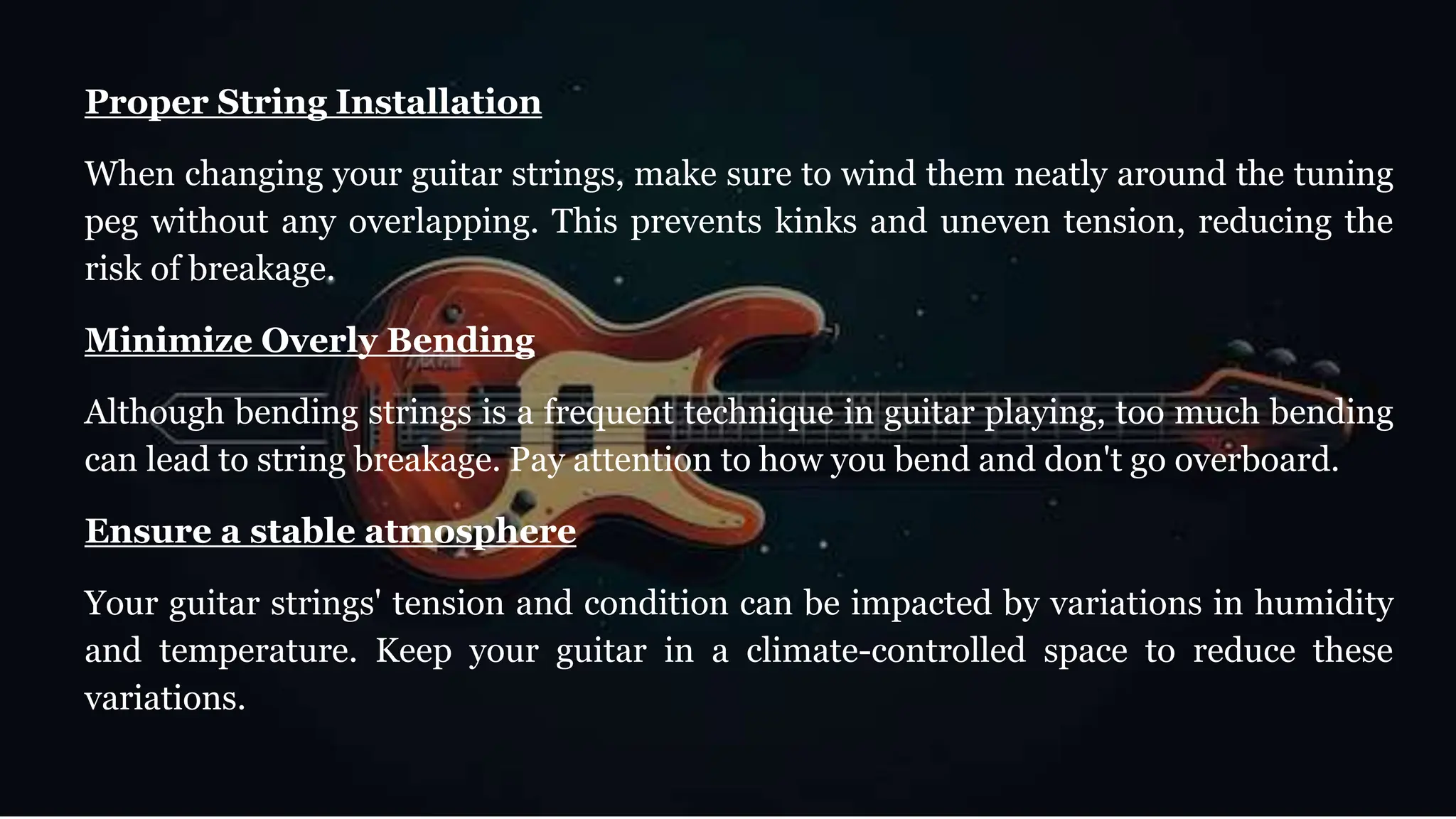 Proper String Installation
When changing your guitar strings, make sure to wind them neatly around the tuning
peg without any overlapping. This prevents kinks and uneven tension, reducing the
risk of breakage.
Minimize Overly Bending
Although bending strings is a frequent technique in guitar playing, too much bending
can lead to string breakage. Pay attention to how you bend and don't go overboard.
Ensure a stable atmosphere
Your guitar strings' tension and condition can be impacted by variations in humidity
and temperature. Keep your guitar in a climate-controlled space to reduce these
variations.
 