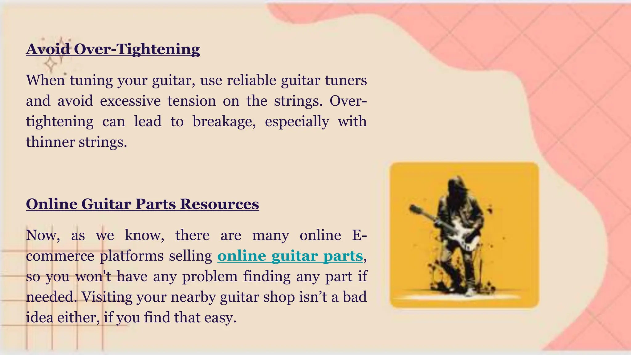 Avoid Over-Tightening
When tuning your guitar, use reliable guitar tuners
and avoid excessive tension on the strings. Over-
tightening can lead to breakage, especially with
thinner strings.
Online Guitar Parts Resources
Now, as we know, there are many online E-
commerce platforms selling online guitar parts,
so you won't have any problem finding any part if
needed. Visiting your nearby guitar shop isn’t a bad
idea either, if you find that easy.
 