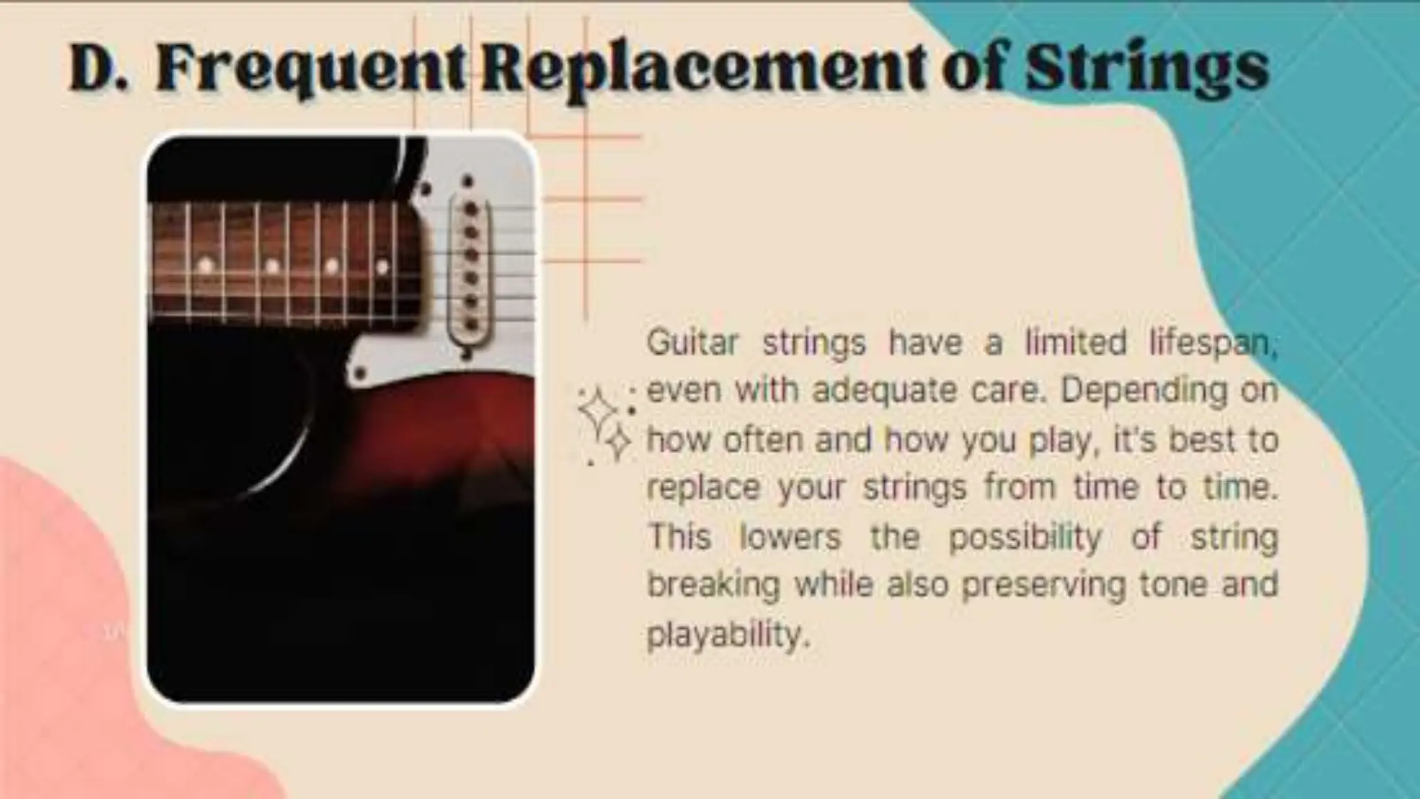 Guitar strings have a limited lifespan, even with adequate care. Depending on how
often and how you play, it's best to replace your strings from time to time. This lowers
the possibility of string breaking while also preserving tone and playability.
D. Frequent Replacement of Strings
 