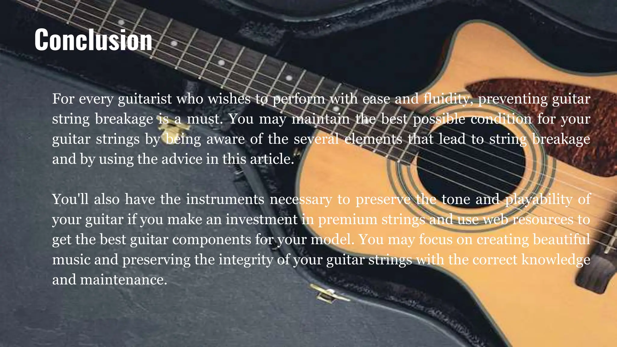For every guitarist who wishes to perform with ease and fluidity, preventing guitar
string breakage is a must. You may maintain the best possible condition for your
guitar strings by being aware of the several elements that lead to string breakage
and by using the advice in this article.
You'll also have the instruments necessary to preserve the tone and playability of
your guitar if you make an investment in premium strings and use web resources to
get the best guitar components for your model. You may focus on creating beautiful
music and preserving the integrity of your guitar strings with the correct knowledge
and maintenance.
Conclusion
 
