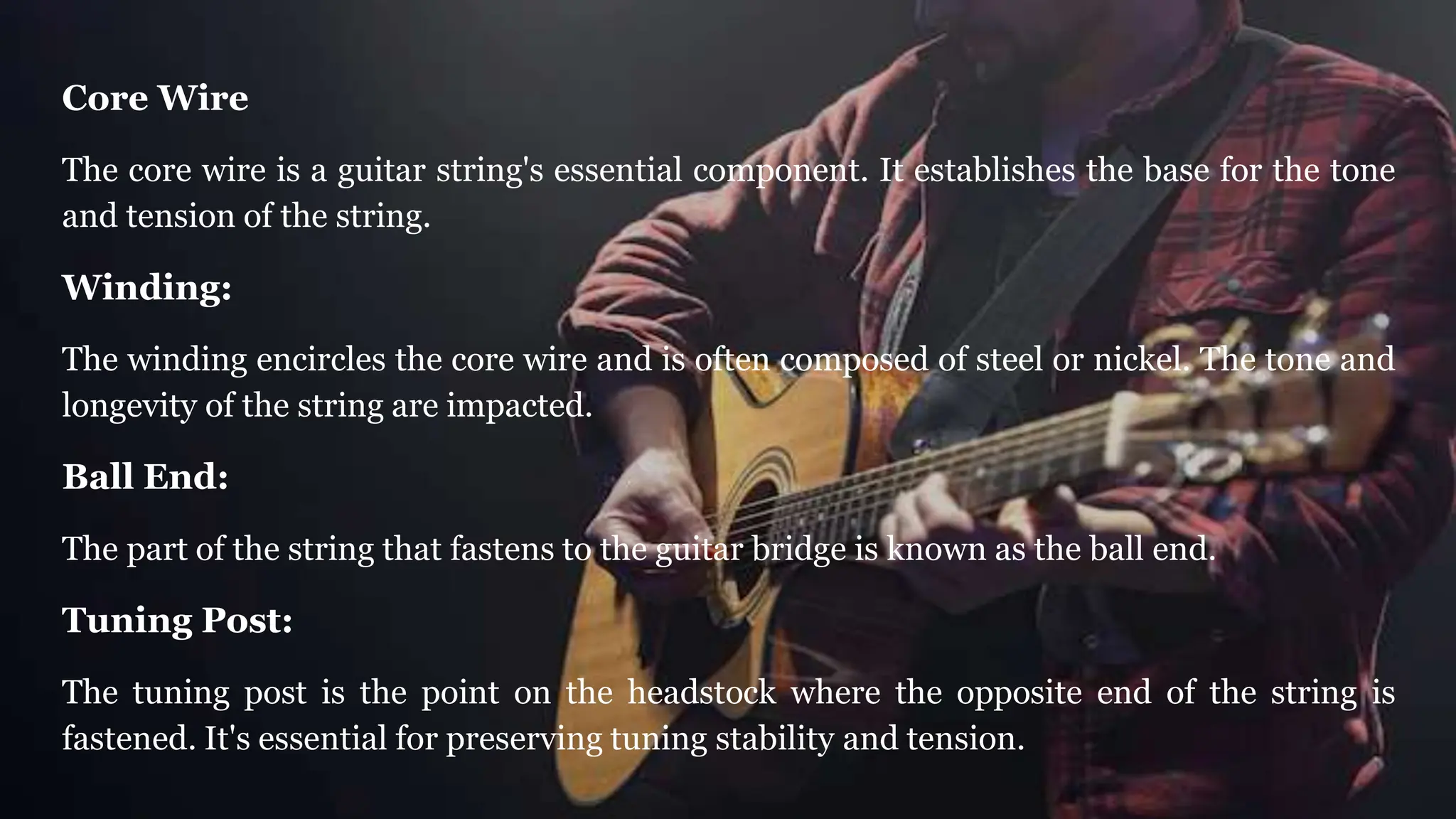 Core Wire
The core wire is a guitar string's essential component. It establishes the base for the tone
and tension of the string.
Winding:
The winding encircles the core wire and is often composed of steel or nickel. The tone and
longevity of the string are impacted.
Ball End:
The part of the string that fastens to the guitar bridge is known as the ball end.
Tuning Post:
The tuning post is the point on the headstock where the opposite end of the string is
fastened. It's essential for preserving tuning stability and tension.
 