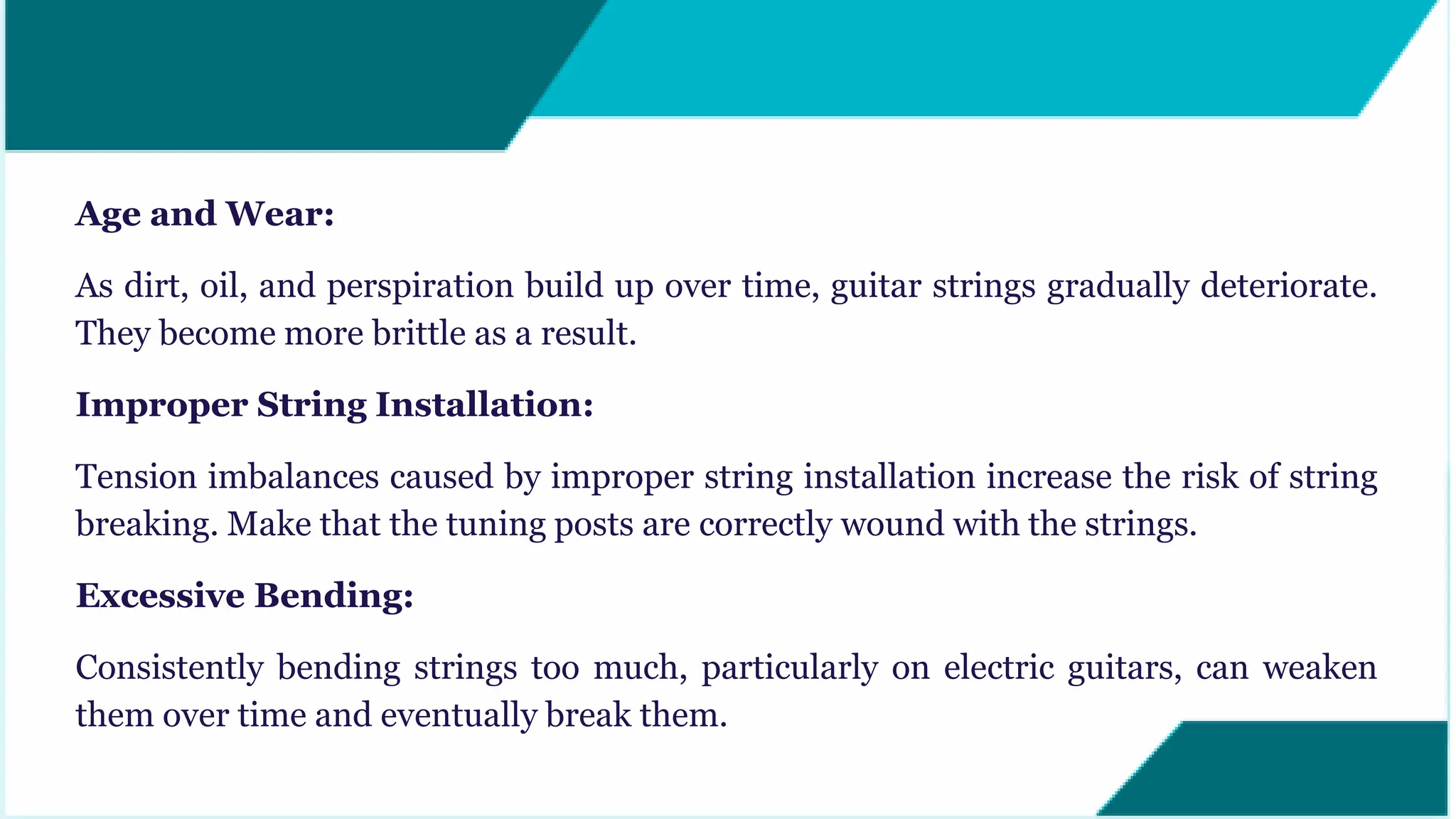 Age and Wear:
As dirt, oil, and perspiration build up over time, guitar strings gradually deteriorate.
They become more brittle as a result.
Improper String Installation:
Tension imbalances caused by improper string installation increase the risk of string
breaking. Make that the tuning posts are correctly wound with the strings.
Excessive Bending:
Consistently bending strings too much, particularly on electric guitars, can weaken
them over time and eventually break them.
 