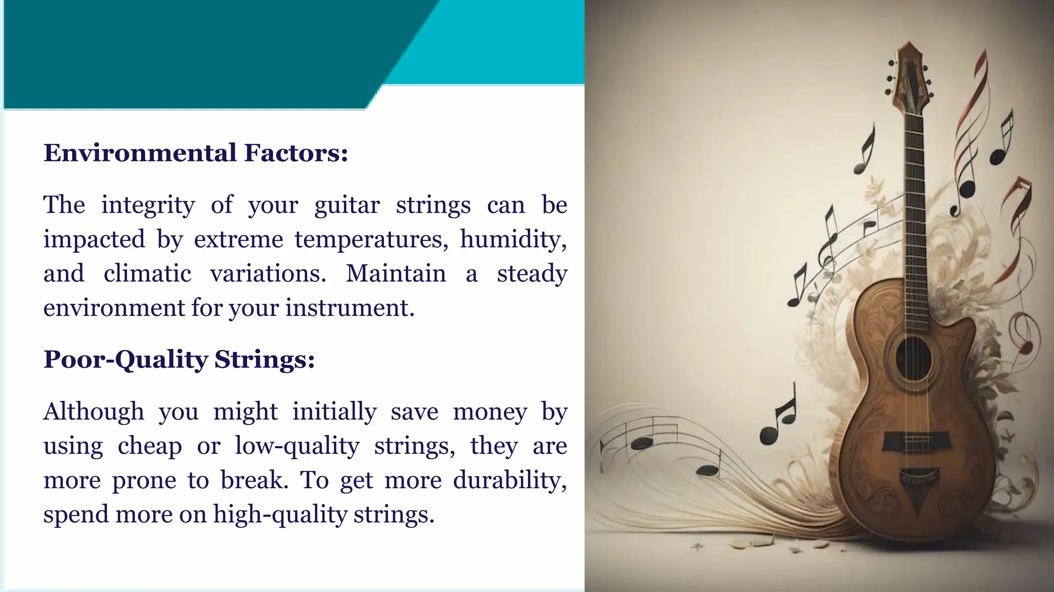 Environmental Factors:
The integrity of your guitar strings can be
impacted by extreme temperatures, humidity,
and climatic variations. Maintain a steady
environment for your instrument.
Poor-Quality Strings:
Although you might initially save money by
using cheap or low-quality strings, they are
more prone to break. To get more durability,
spend more on high-quality strings.
 