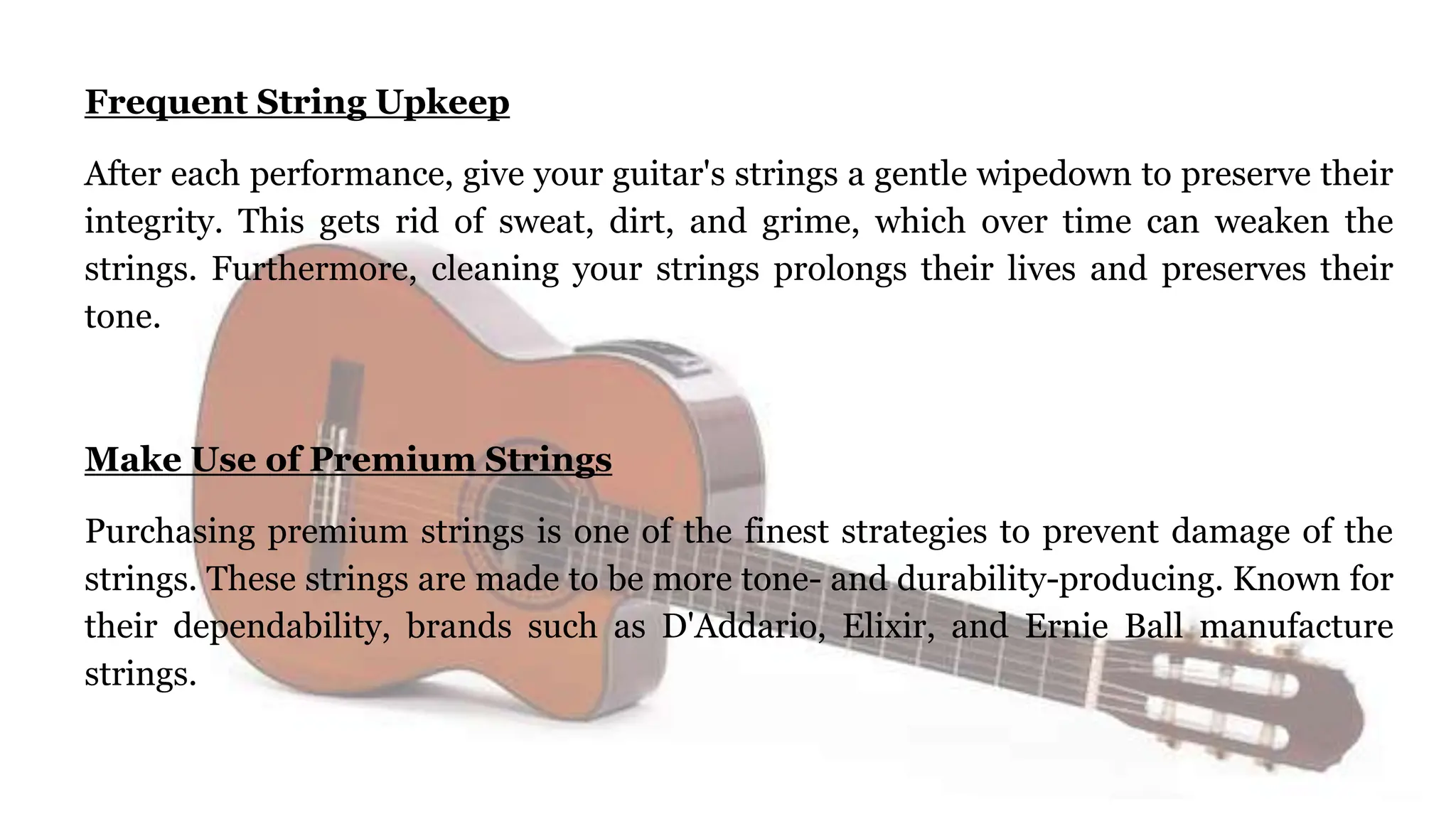 Frequent String Upkeep
After each performance, give your guitar's strings a gentle wipedown to preserve their
integrity. This gets rid of sweat, dirt, and grime, which over time can weaken the
strings. Furthermore, cleaning your strings prolongs their lives and preserves their
tone.
Make Use of Premium Strings
Purchasing premium strings is one of the finest strategies to prevent damage of the
strings. These strings are made to be more tone- and durability-producing. Known for
their dependability, brands such as D'Addario, Elixir, and Ernie Ball manufacture
strings.
 