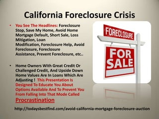 California Foreclosure CrisisYou See The Headlines: Foreclosure Stop, Save My Home, Avoid Home Mortgage Default, Short Sale, Loss Mitigation, Loan Modification, Foreclosure Help, Avoid Foreclosure, Foreclosure Assistance, Prevent Foreclosure, etc..Home Owners With Great Credit Or  Challenged Credit, And Upside Down Home Values Are In Loans Which Are Adjusting !  This Presentation Is Designed To Educate You About Options Available And To Prevent You From Falling Into That Mode Called Procrastinationhttp://todaysbestfind.com/avoid-california-mortgage-foreclosure-auction