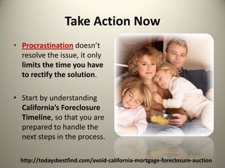 Take Action NowProcrastination doesn’t resolve the issue, it only limits the time you have to rectify the solution.  Start by understanding California’s Foreclosure Timeline, so that you are prepared to handle the next steps in the process.http://todaysbestfind.com/avoid-california-mortgage-foreclosure-auction