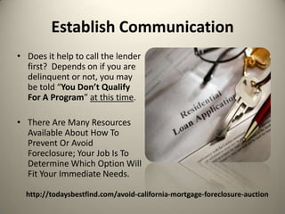 Establish CommunicationDoes it help to call the lender first?  Depends on if you are delinquent or not, you may be told “You Don’t Qualify For A Program” at this time.  There Are Many Resources Available About How To Prevent Or Avoid Foreclosure; Your Job Is To Determine Which Option Will Fit Your Immediate Needs.http://todaysbestfind.com/avoid-california-mortgage-foreclosure-auction
