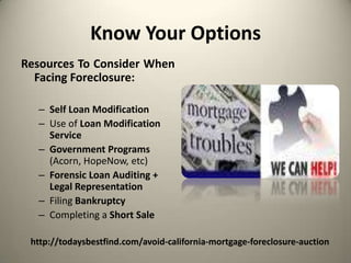 Know Your OptionsResources To Consider When Facing Foreclosure:Self Loan ModificationUse of Loan Modification ServiceGovernment Programs (Acorn, HopeNow, etc)Forensic Loan Auditing + Legal RepresentationFiling BankruptcyCompleting a Short Salehttp://todaysbestfind.com/avoid-california-mortgage-foreclosure-auction