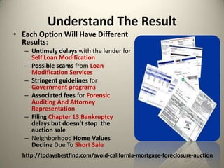 Understand The Result Each Option Will Have Different Results:Untimely delays with the lender for Self Loan ModificationPossible scams from Loan Modification ServicesStringent guidelines for Government programsAssociated fees for Forensic Auditing And Attorney RepresentationFiling Chapter 13 Bankruptcydelays but doesn’t stop  the auction saleNeighborhood Home Values Decline Due To Short Salehttp://todaysbestfind.com/avoid-california-mortgage-foreclosure-auction