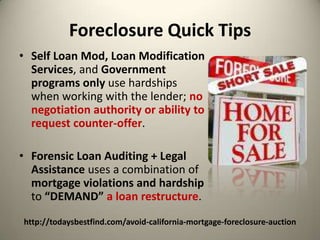 Foreclosure Quick Tips Self Loan Mod, Loan Modification Services, and Government programs only use hardships when working with the lender; no negotiation authority or ability to request counter-offer.Forensic Loan Auditing + Legal  Assistance uses a combination of mortgage violations and hardshipto “DEMAND”a loan restructure.http://todaysbestfind.com/avoid-california-mortgage-foreclosure-auction