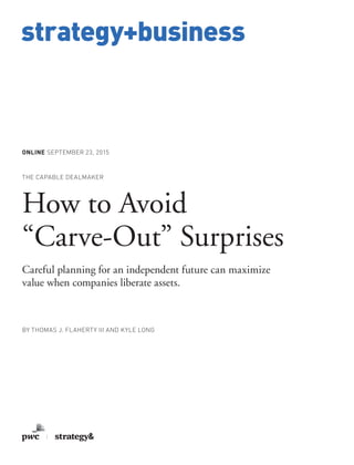 www.strategy-business.com
strategy+business
ONLINE SEPTEMBER 23, 2015
THE CAPABLE DEALMAKER
How to Avoid
“Carve-Out” Surprises
Careful planning for an independent future can maximize
value when companies liberate assets.
BY THOMAS J. FLAHERTY III AND KYLE LONG
 