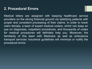 2. Procedural Errors
Medical billers are assigned with keeping healthcare service
providers on the strong financial ground via satisfying patients with
proper and consistent processing of their claims. In order to lower
claim denials, a team of expert medical coders, which can keep an
eye on diagnoses, outpatient procedures, and thousands of codes
for medical procedures will definitely help you. Moreover, the
familiarity of this team with Medicare as well as ambulance
transport services’ insurance guidelines will minimize or nullify the
procedural errors.
 