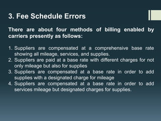 3. Fee Schedule Errors
There are about four methods of billing enabled by
carriers presently as follows:
1. Suppliers are compensated at a comprehensive base rate
showing all mileage, services, and supplies.
2. Suppliers are paid at a base rate with different charges for not
only mileage but also for supplies
3. Suppliers are compensated at a base rate in order to add
supplies with a designated charge for mileage
4. Suppliers are compensated at a base rate in order to add
services mileage but designated charges for supplies.
 