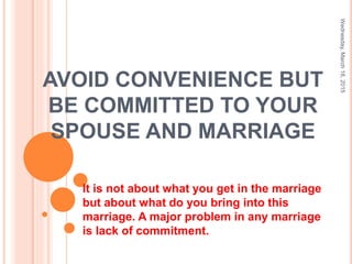 AVOID CONVENIENCE BUT
BE COMMITTED TO YOUR
SPOUSE AND MARRIAGE
It is not about what you get in the marriage
but about what do you bring into this
marriage. A major problem in any marriage
is lack of commitment.
Wednesday,March18,2015
1
 