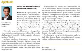 DECEMBER 2013 | DBTA

17

PRODUCT SPOTLIGHT
Appfluent
AVOID COSTLY DATA WAREHOUSE
UPGRADES WITH APPFLUENT
Companies are rapidly running out
of space in their data warehouses.
Odds are, most organizations have
far less capacity available than they
think. Their last upgrade should
Santosh Chitakki,
have provided enough space for at
Vice President,
least two years. However, with the
Products
rapid growth of Big Data, that’s not
often the case.
This reality leaves many IT executives with a problem
whose resolution can cost unplanned millions. However, the
challenge can be met with a far less expensive solution…
Appfluent Visibility.
Appfluent transforms the economics of managing Big
Data in the enterprise. Companies like Pfizer, Union Bank
and other large enterprises modernize their data warehouses
at huge savings. Appfluent is the only company that completely analyzes how data is used to optimize performance
and reduce costs.

Appfluent identifies the data and transformations that
can be offloaded from the data warehouse without impact.
The solution provides the very best means to extend existing capacity of data warehouse systems without additional
investment. Data ripe for offload can move to less expensive
storage such as Hadoop, which is priced at one-tenth of the
typical legacy cost-per-terabyte.
Companies that have already moved to Hadoop can benefit as well. Appfluent Visibility for Hadoop is the only product
in the market that provides unprecedented insight into Hive
SQL and its resulting impact on Hadoop job performance. It
delivers detailed insight into the user activity related to Hive
including the SQL statements, their performance and the
data sets being used in Hadoop.
Appfluent gives enterprises the information needed to
slash rising data warehouse costs and proactively manage
business intelligence and data warehouse systems.

Appfluent
www.appfluent.com

Attunity
Lorem Ipsum idolor sit amet, consectetur adipiscing elit. Vivamus
vitae sem ut diam hendrerit tempor at ut velit. Nullam nulla quam,
facilisis sed egestas vel, lobortis
non turpis. Curabitur non porttitor elit. Maecenas in diam purus.
Proin id luctus neque. Donec
non dui in sem scelerisque henName Surname,
drerit. Suspendisse vitae urna in
Title, Position
sem mattis ullamcorper quis ac
quam. Morbi libero orci, aliquet
non porttitor nec, dapibus ut mauris. Ut laoreet ante eget
sapien vulputate pharetra venenatis mauris condimentum.
Sed eleifend odio eget erat malesuada suscipit. Cum sociis
natoque penatibus et magnis dis parturient montes, nascetur ridiculus mus. Donec non ipsum lectus, eu hendrerit
est. Proin commodo convallis nisl, quis auctor leo fringilla
a. Proin vel tristique metus. Maecenas imperdiet ligula at
eros condimentum ac ultrices odio venenatis.
Proin vel varius eros. Donec venenatis condimentum
ante, nec facilisis metus condimentum vel. Ut mauris ante,
posuere nec semper at, pulvinar a diam. Fusce rutrum tur-

pis non orci rhoncus tincidunt id id quam. Ut porttitor felis
volutpat augue blandit scelerisque varius metus volutpat.
Aenean mattis mattis pellentesque. Praesent tempor mauris vel eros aliquam luctus. Nullam elit purus, interdum et
fermentum non, posuere non urna. Nullam sit amet ante
nulla. Ut scelerisque ullamcorper nisi molestie hendrerit. Suspendisse et tellus id enim facilisis hendrerit a non
magna. Aenean posuere viverra felis non pellentesque. Duis
vitae nisi nibh. Vestibulum in eros sit amet dui pharetra
fringilla pharetra quis diam. Mauris laoreet pharetra tortor
ut tempor.
Pellentesque ut urna et felis consequat tincidunt. Praesent ut vehicula mauris. Curabitur ultrices nisl et lorem
adipiscing eu varius leo molestie. Aliquam ac ligula lacus,
non semper turpis.

Company Name
www.xxxxxxxr.com
xxxxxx@xxxxxxx.com

 