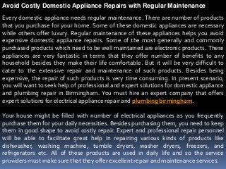 Avoid Costly Domestic Appliance Repairs with Regular Maintenance
Every domestic appliance needs regular maintenance. There are number of products
that you purchase for your home. Some of these domestic appliances are necessary
while others offer luxury. Regular maintenance of these appliances helps you avoid
expensive domestic appliance repairs. Some of the most generally and commonly
purchased products which need to be well maintained are electronic products. These
appliances are very fantastic in terms that they offer number of benefits to any
household besides they make their life comfortable. But it will be very difficult to
cater to the extensive repair and maintenance of such products. Besides being
expensive, the repair of such products is very time consuming. In present scenario,
you will want to seek help of professional and expert solutions for domestic appliance
and plumbing repair in Birmingham. You must hire an expert company that offers
expert solutions for electrical appliance repair and plumbing birmingham.

Your house might be filled with number of electrical appliances as you frequently
purchase them for your daily necessities. Besides purchasing them, you need to keep
them in good shape to avoid costly repair. Expert and professional repair personnel
will be able to facilitate great help in repairing various kinds of products like
dishwasher, washing machine, tumble dryers, washer dryers, freezers, and
refrigerators etc. All of these products are used in daily life and so the service
providers must make sure that they offer excellent repair and maintenance services.
 