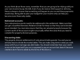 As you think about these costs, remember that you are going to be relying solely on
your own income to pay the bills. Even if you do receive child support or alimony,
there is always a chance that something will happen to your ex and those payments
would stop. Being able to plan your budget for your income only can help you
become more financially stable.
Retirement accounts
Your retirement accounts need to be addressed in the settlement. Make sure that
you get a Qualified Domestic Relations Order for these so that they can be divided
up as intended.You must also ensure that they are valuated properly because the
current worth of the account might not actually reflect the value that you need to
consider for property division purposes.
Discounting debts
The property division settlement isn't only about dividing assets.You and your ex
will also have to divide the marital debts.This can make a big dent in what you walk
away with if your marriage was debt laden.You should remember that your credit
score can be impacted if your ex is supposed to pay an account but doesn't because
creditors don't have to abide by the terms of the divorce.
 