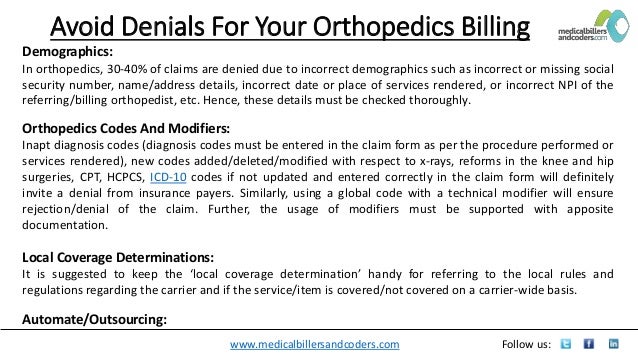 www.medicalbillersandcoders.com Follow us:
Avoid Denials For Your Orthopedics Billing
Demographics:
In orthopedics, 30-40% of claims are denied due to incorrect demographics such as incorrect or missing social
security number, name/address details, incorrect date or place of services rendered, or incorrect NPI of the
referring/billing orthopedist, etc. Hence, these details must be checked thoroughly.
Orthopedics Codes And Modifiers:
Inapt diagnosis codes (diagnosis codes must be entered in the claim form as per the procedure performed or
services rendered), new codes added/deleted/modified with respect to x-rays, reforms in the knee and hip
surgeries, CPT, HCPCS, ICD-10 codes if not updated and entered correctly in the claim form will definitely
invite a denial from insurance payers. Similarly, using a global code with a technical modifier will ensure
rejection/denial of the claim. Further, the usage of modifiers must be supported with apposite
documentation.
Local Coverage Determinations:
It is suggested to keep the ‘local coverage determination’ handy for referring to the local rules and
regulations regarding the carrier and if the service/item is covered/not covered on a carrier-wide basis.
Automate/Outsourcing:
 