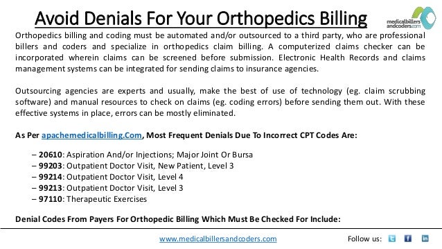 www.medicalbillersandcoders.com Follow us:
Avoid Denials For Your Orthopedics Billing
Orthopedics billing and coding must be automated and/or outsourced to a third party, who are professional
billers and coders and specialize in orthopedics claim billing. A computerized claims checker can be
incorporated wherein claims can be screened before submission. Electronic Health Records and claims
management systems can be integrated for sending claims to insurance agencies.
Outsourcing agencies are experts and usually, make the best of use of technology (eg. claim scrubbing
software) and manual resources to check on claims (eg. coding errors) before sending them out. With these
effective systems in place, errors can be mostly eliminated.
As Per apachemedicalbilling.Com, Most Frequent Denials Due To Incorrect CPT Codes Are:
– 20610: Aspiration And/or Injections; Major Joint Or Bursa
– 99203: Outpatient Doctor Visit, New Patient, Level 3
– 99214: Outpatient Doctor Visit, Level 4
– 99213: Outpatient Doctor Visit, Level 3
– 97110: Therapeutic Exercises
Denial Codes From Payers For Orthopedic Billing Which Must Be Checked For Include:
 