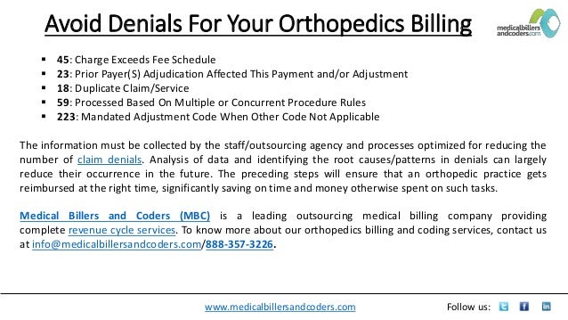 www.medicalbillersandcoders.com Follow us:
Avoid Denials For Your Orthopedics Billing
 45: Charge Exceeds Fee Schedule
 23: Prior Payer(S) Adjudication Affected This Payment and/or Adjustment
 18: Duplicate Claim/Service
 59: Processed Based On Multiple or Concurrent Procedure Rules
 223: Mandated Adjustment Code When Other Code Not Applicable
The information must be collected by the staff/outsourcing agency and processes optimized for reducing the
number of claim denials. Analysis of data and identifying the root causes/patterns in denials can largely
reduce their occurrence in the future. The preceding steps will ensure that an orthopedic practice gets
reimbursed at the right time, significantly saving on time and money otherwise spent on such tasks.
Medical Billers and Coders (MBC) is a leading outsourcing medical billing company providing
complete revenue cycle services. To know more about our orthopedics billing and coding services, contact us
at info@medicalbillersandcoders.com/888-357-3226.
 