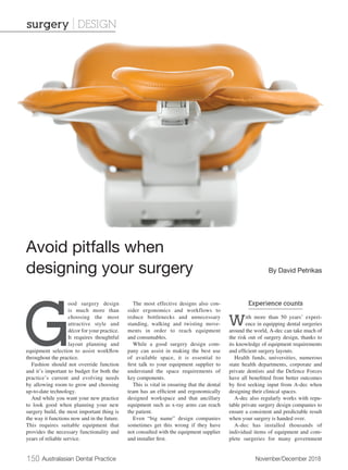 150 Australasian Dental Practice	 November/December 2018
G
ood surgery design
is much more than
choosing the most
attractive style and
décor for your practice.
It requires thoughtful
layout planning and
equipment selection to assist workflow
throughout the practice.
Fashion should not override function
and it’s important to budget for both the
practice’s current and evolving needs
by allowing room to grow and choosing
up-to-date technology.
And while you want your new practice
to look good when planning your new
surgery build, the most important thing is
the way it functions now and in the future.
This requires suitable equipment that
provides the necessary functionality and
years of reliable service.
The most effective designs also con-
sider ergonomics and workflows to
reduce bottlenecks and unnecessary
standing, walking and twisting move-
ments in order to reach equipment
and consumables.
While a good surgery design com-
pany can assist in making the best use
of available space, it is essential to
first talk to your equipment supplier to
understand the space requirements of
key components.
This is vital in ensuring that the dental
team has an efficient and ergonomically
designed workspace and that ancillary
equipment such as x-ray arms can reach
the patient.
Even “big name” design companies
sometimes get this wrong if they have
not consulted with the equipment supplier
and installer first.
Experience counts
With more than 50 years’ experi-
ence in equipping dental surgeries
around the world, A-dec can take much of
the risk out of surgery design, thanks to
its knowledge of equipment requirements
and efficient surgery layouts.
Health funds, universities, numerous
state health departments, corporate and
private dentists and the Defence Forces
have all benefitted from better outcomes
by first seeking input from A-dec when
designing their clinical spaces.
A-dec also regularly works with repu-
table private surgery design companies to
ensure a consistent and predictable result
when your surgery is handed over.
A-dec has installed thousands of
individual items of equipment and com-
plete surgeries for many government
Avoid pitfalls when
designing your surgery By David Petrikas
surgery | DESIGN
 