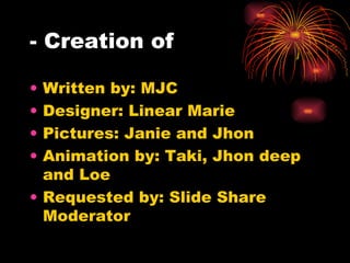 - Creation of Written by: MJC Designer: Linear Marie Pictures: Janie and Jhon  Animation by: Taki, Jhon deep and Loe Requested by: Slide Share Moderator 