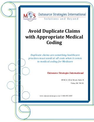 Avoid Duplicate Claims
with Appropriate Medical
Coding
Duplicate claims are something healthcare
practices must avoid at all costs when it comes
to medical coding for Medicare
Outsource Strategies International
8596 E. 101st Street, Suite H
Tulsa, OK 74133
www.outsourcestrategies.com | 1-800-670-2809
 