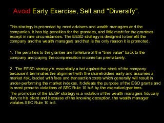 .




  Avoid Early Exercise, Sell and "Diversify".

This strategy is promoted by most advisers and wealth managers and the
companies. It has big penalties for the grantees, and little merit for the grantees
except in rare circumstances. The EESD strategy is designed to benefit the
company and the wealth managers and that is the only reason it is promoted.

1. The penalties to the grantee are forfeiture of the "time value" back to the
company and paying the compensation income tax prematurely.

2. The EESD strategy is essentially a bet against the stock of the company
because it terminates the alignment with the shareholders early and assumes a
market risk, loaded with fees and transaction costs which generally will result in
under-performing the market indexes. It defeats the purpose of the ESO grants and
is most prone to violations of SEC Rule 10 b-5 by the executive/grantees.
The promotion of the EESP strategy is a violation of the wealth managers fiduciary
duty to his client and because of the knowing deception, the wealth manager
violates SEC Rule 10 b-5.
 