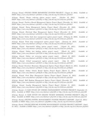 Posted
on
29
Jul
2024
—
The
copyright
holder
is
the
author/funder.
All
rights
reserved.
No
reuse
without
permission.
—
https://doi.org/10.22541/au.172228528.85022205/v1
—
This
is
a
preprint
and
has
not
been
peer-reviewed.
Data
may
be
preliminary.
Acharya, Kamal, ONLINE CRIME REPORTING SYSTEM PROJECT. (August 10, 2022). Available at
SSRN: https://ssrn.com/abstract=4831015 or http://dx.doi.org/10.2139/ssrn.4831015
Acharya, Kamal, Burger ordering system project report. (October 10, 2022). Available at
SSRN: https://ssrn.com/abstract=4832704 or http://dx.doi.org/10.2139/ssrn.4832704
Acharya, Kamal, Teachers Record Management System Project Report (December 10, 2023). Available at
SSRN: https://ssrn.com/abstract=4833821 or http://dx.doi.org/10.2139/ssrn.4833821
Acharya, Kamal, Dairy Management System Project Report (December 20, 2020). Available at
SSRN: https://ssrn.com/abstract=4835231 or http://dx.doi.org/10.2139/ssrn.4835231
Acharya, Kamal, Electrical Shop Management System Project (December 10, 2019). Available at
SSRN: https://ssrn.com/abstract=4835238 or http://dx.doi.org/10.2139/ssrn.4835238
Acharya, Kamal, Online book store management system project report. (Febuary 10, 2020). Available at
SSRN: https://ssrn.com/abstract=4835277 or http://dx.doi.org/10.2139/ssrn.4835277
Acharya, Kamal, Paint shop management system project report. (January 10, 2019). Available at
SSRN: https://ssrn.com/abstract=4835441 or http://dx.doi.org/10.2139/ssrn.4835441
Acharya, Kamal, Supermarket billing system project report. (August 10, 2021). Available at
SSRN: https://ssrn.com/abstract=4835474 or http://dx.doi.org/10.2139/ssrn.4835474
Acharya, Kamal, Online taxi booking system project report. (March 10, 2022). Available at
SSRN: https://ssrn.com/abstract=4837729 or http://dx.doi.org/10.2139/ssrn.4837729
Acharya, Kamal, Online car servicing system project report. (March 10, 2023). Available at
SSRN: https://ssrn.com/abstract=4837832 or http://dx.doi.org/10.2139/ssrn.4837832
Acharya, Kamal, School management system project report. (July 10, 2021). Available at
SSRN: https://ssrn.com/abstract=4837837 or http://dx.doi.org/10.2139/ssrn.4837837
Acharya, Kamal, Furniture Showroom Management System Project Report (March 21, 2021). Available at
SSRN: https://ssrn.com/abstract=4839422 or http://dx.doi.org/10.2139/ssrn.4839422
Acharya, Kamal, Online Vehicle Rental System Project Report (March 21, 2019). Available at
SSRN: https://ssrn.com/abstract=4839429 or http://dx.doi.org/10.2139/ssrn.4839429
Acharya, Kamal, Fruit Shop Management System Project Report (August 10, 2023). Available at
SSRN: https://ssrn.com/abstract=4841048 or http://dx.doi.org/10.2139/ssrn.4841048
Acharya, Kamal, Hall Booking Management System Project Report (December 21, 2023). Available at
SSRN: https://ssrn.com/abstract=4841055 or http://dx.doi.org/10.2139/ssrn.4841055
Acharya, Kamal, Lundry Management System Project Report (October 21, 2023). Available at
SSRN: https://ssrn.com/abstract=4841059 or http://dx.doi.org/10.2139/ssrn.4841059
Acharya, Kamal, A CASE STUDY OF CINEMA MANAGEMENT SYSTEM PROJECT (September 25,
2023). Available at SSRN: https://ssrn.com/abstract=4841209 or http://dx.doi.org/10.2139/ssrn.4841209
Acharya, Kamal, A CASE STUDY ON ONLINE TICKET BOOKING SYSTEM PROJECT (May 25,
2024). Available at SSRN: https://ssrn.com/abstract=4841210 or http://dx.doi.org/10.2139/ssrn.4841210
Acharya, Kamal, ONLINE DATING MANAGEMENT SYSTEM PROJECT REPORT. (April 25, 2023).
Available at SSRN: https://ssrn.com/abstract=4842066 or http://dx.doi.org/10.2139/ssrn.4842066
Acharya, Kamal, ONLINE RESUME BUILDER MANAGEMENT SYSTEM PROJECT REPORT. (April
25, 2021). Available at SSRN: https://ssrn.com/abstract=4842071 or http://dx.doi.org/10.2139/ssrn.4842071
14
 