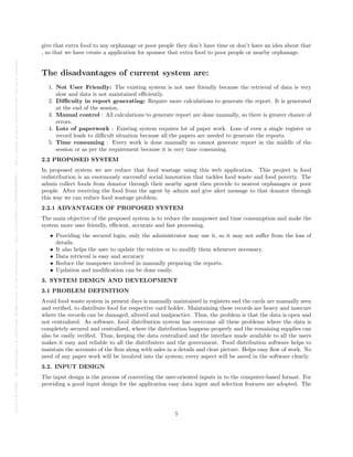 Posted
on
29
Jul
2024
—
The
copyright
holder
is
the
author/funder.
All
rights
reserved.
No
reuse
without
permission.
—
https://doi.org/10.22541/au.172228528.85022205/v1
—
This
is
a
preprint
and
has
not
been
peer-reviewed.
Data
may
be
preliminary.
give that extra food to any orphanage or poor people they don’t have time or don’t have an idea about that
, so that we have create a application for sponsor that extra food to poor people or nearby orphanage.
The disadvantages of current system are:
1. Not User Friendly: The existing system is not user friendly because the retrieval of data is very
slow and data is not maintained efficiently.
2. Difficulty in report generating: Require more calculations to generate the report. It is generated
at the end of the session.
3. Manual control : All calculations to generate report are done manually, so there is greater chance of
errors.
4. Lots of paperwork : Existing system requires lot of paper work. Loss of even a single register or
record leads to difficult situation because all the papers are needed to generate the reports.
5. Time consuming : Every work is done manually so cannot generate report in the middle of the
session or as per the requirement because it is very time consuming.
2.2 PROPOSED SYSTEM
In proposed system we are reduce that food wastage using this web application. This project is food
redistribution is an enormously successful social innovation that tackles food waste and food poverty. The
admin collect foods from donator through their nearby agent then provide to nearest orphanages or poor
people. After receiving the food from the agent by admin and give alert message to that donator through
this way we can reduce food wastage problem.
2.2.1 ADVANTAGES OF PROPOSED SYSTEM
The main objective of the proposed system is to reduce the manpower and time consumption and make the
system more user friendly, efficient, accurate and fast processing.
• Providing the secured login, only the administrator may use it, so it may not suffer from the loss of
details.
• It also helps the user to update the entries or to modify them whenever necessary.
• Data retrieval is easy and accuracy
• Reduce the manpower involved in manually preparing the reports.
• Updation and modification can be done easily.
3. SYSTEM DESIGN AND DEVELOPMENT
3.1 PROBLEM DEFINITION
Avoid food waste system in present days is manually maintained in registers and the cards are manually seen
and verified, to distribute food for respective card holder. Maintaining these records are heavy and insecure
where the records can be damaged, altered and malpractice. Thus, the problem is that the data is open and
not centralized. As software, food distribution system has overcome all these problems where the data is
completely secured and centralized, where the distribution happens properly and the remaining supplies can
also be easily verified. Thus, keeping the data centralized and the interface made available to all the users
makes it easy and reliable to all the distributers and the government. Food distribution software helps to
maintain the accounts of the firm along with sales in a details and clear picture. Helps easy flow of work. No
need of any paper work will be involved into the system; every aspect will be saved in the software clearly.
3.2. INPUT DESIGN
The input design is the process of converting the user-oriented inputs in to the computer-based format. For
providing a good input design for the application easy data input and selection features are adopted. The
5
 