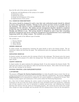 Posted
on
29
Jul
2024
—
The
copyright
holder
is
the
author/funder.
All
rights
reserved.
No
reuse
without
permission.
—
https://doi.org/10.22541/au.172228528.85022205/v1
—
This
is
a
preprint
and
has
not
been
peer-reviewed.
Data
may
be
preliminary.
from the life cycle of the system are given below:
• Selection and identification of the system to be studied
• Preliminary study
• Defining the system
• Design and development of the system
• Implementation of the system
3.5.1 MODULE DESCRIPTION
The system should be designed in such a way that only authorized people should be allowed
to access some particular modules. Nobody in the system can have access to modify data in
the database. The history of every modification done in the system or in database can be
maintained for the reference. The admin and the management interface should be consistent
so that the user can handle the application with ease and speed. The application should user
friendly and efficient to use. The system should be designed in such a way that everything
should be transparent and can be viewed by management and administrator even a small thing
happening inside the college campus. The modules are as follows:
In this project consist of the different types of module.
The modules are:
1. Donator Module
2. Agent Module
3. Admin Module
ADMIN MODULE
In admin module, the administrator maintains the agent details as well as the donator details. The ad-
ministrator collects the food from the agent. The administrator gives the orphanage details directly to the
donator.
DONATOR MODULE
In donator module, the donator gives the wastage of food to the orphanage. The donator gives the request
to the admin for the purpose of to collect the wastage food. The donator views the orphanage details and
agent details.
AGENT MODULE
In Agent module, the agent maintains the orphanage details. It can also maintain the donator details. The
agent gives the request to the admin for collect the food from the donator. After collect the food the agent
gives the alert message for the donator.
SYSTEM TESTING AND IMPLEMENTATION
4.1PURPOSE
The purpose of Prepare for System Implementation is to take all possible steps to ensure that the up-
coming system deployment and transition occurs smoothly, efficiently, and flawlessly. The purpose ofSystem
Implementation can be summarized as making the new system available to a prepared set of users. Posi-
tioning on-going support and maintenance of the system within the Performing Organization.
At a finer level of detail, deploying the system consists of executing all steps necessary to educate the
Consumers on the use of the new system, placing the newly developed system into production, confirming
that all data required at the start of operations is available and accurate, and validating that business
functions that interact with the system are functioning properly. The system has been tested with sample
data, changes are made accordingly and run parallel with the existing system to find out the discrepancies.
8
 