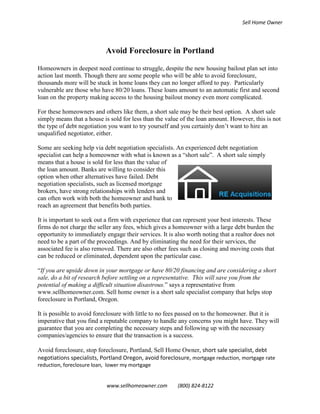 Sell Home Owner




                           Avoid Foreclosure in Portland

Homeowners in deepest need continue to struggle, despite the new housing bailout plan set into
action last month. Though there are some people who will be able to avoid foreclosure,
thousands more will be stuck in home loans they can no longer afford to pay. Particularly
vulnerable are those who have 80/20 loans. These loans amount to an automatic first and second
loan on the property making access to the housing bailout money even more complicated.

For these homeowners and others like them, a short sale may be their best option. A short sale
simply means that a house is sold for less than the value of the loan amount. However, this is not
the type of debt negotiation you want to try yourself and you certainly don’t want to hire an
unqualified negotiator, either.

Some are seeking help via debt negotiation specialists. An experienced debt negotiation
specialist can help a homeowner with what is known as a “short sale”. A short sale simply
means that a house is sold for less than the value of
the loan amount. Banks are willing to consider this
option when other alternatives have failed. Debt
negotiation specialists, such as licensed mortgage
brokers, have strong relationships with lenders and
can often work with both the homeowner and bank to
reach an agreement that benefits both parties.

It is important to seek out a firm with experience that can represent your best interests. These
firms do not charge the seller any fees, which gives a homeowner with a large debt burden the
opportunity to immediately engage their services. It is also worth noting that a realtor does not
need to be a part of the proceedings. And by eliminating the need for their services, the
associated fee is also removed. There are also other fees such as closing and moving costs that
can be reduced or eliminated, dependent upon the particular case.

“If you are upside down in your mortgage or have 80/20 financing and are considering a short
sale, do a bit of research before settling on a representative. This will save you from the
potential of making a difficult situation disastrous.” says a representative from
www.sellhomeowner.com. Sell home owner is a short sale specialist company that helps stop
foreclosure in Portland, Oregon.

It is possible to avoid foreclosure with little to no fees passed on to the homeowner. But it is
imperative that you find a reputable company to handle any concerns you might have. They will
guarantee that you are completing the necessary steps and following up with the necessary
companies/agencies to ensure that the transaction is a success.

Avoid foreclosure, stop foreclosure, Portland, Sell Home Owner, short sale specialist, debt
negotiations specialists, Portland Oregon, avoid foreclosure, mortgage reduction, mortgage rate
reduction, foreclosure loan, lower my mortgage


                            www.sellhomeowner.com        (800) 824-8122
 