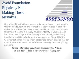 One of the things that homeowners in San Antonio worry most about is
their home’s foundation. The foundation is the very base of any home,
and when it is weakened, you must get foundation repair to shore it up.
Otherwise, it can affect the very structural integrity of your home. All
too often, the damage is done before you even notice, and repairing
foundation might be only the start of your concerns. To avoid having
your foundation fail, it’s important not to make certain mistakes that can
harm it. Here are some of those errors and how they can cause you big
problems.
For more information about foundation repair in San Antonio,
call us at 210-645-6811 or visit www.arredondogroup.com
Avoid Foundation
Repair by Not
Making These
Mistakes
 
