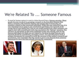 We're Related To ... Someone Famous
• It must be human nature to want to claim descent from a famous ancestor. Many
  people become involved in genealogy research in the first place because they
  share a surname with someone famous and assume that it means they are
  somehow related to that renowned individual. While this may indeed be true, it is
  very important not to jump to any conclusions and begin your research at the
  wrong end of your family tree! Just as you would research any other surname, you
  need to start with yourself and work your way back to the "famous" ancestor. You
  will have an advantage in that many published works may already exist for the
  famous individual you think you are related to, but keep in mind that any such
  research should be considered a secondary source. You will still need to look at
  primary documents for yourself to verify the accuracy of the author's research and
  conclusions. Just remember that the search to prove your descent from someone
  famouscan be more fun than actually proving the connection!
 