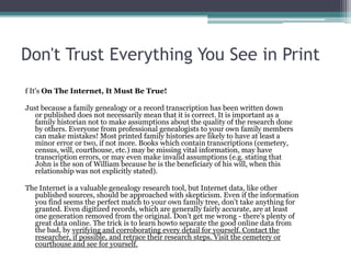 Don't Trust Everything You See in Print
f It's On The Internet, It Must Be True!

Just because a family genealogy or a record transcription has been written down
   or published does not necessarily mean that it is correct. It is important as a
   family historian not to make assumptions about the quality of the research done
   by others. Everyone from professional genealogists to your own family members
   can make mistakes! Most printed family histories are likely to have at least a
   minor error or two, if not more. Books which contain transcriptions (cemetery,
   census, will, courthouse, etc.) may be missing vital information, may have
   transcription errors, or may even make invalid assumptions (e.g. stating that
   John is the son of William because he is the beneficiary of his will, when this
   relationship was not explicitly stated).

The Internet is a valuable genealogy research tool, but Internet data, like other
  published sources, should be approached with skepticism. Even if the information
  you find seems the perfect match to your own family tree, don't take anything for
  granted. Even digitized records, which are generally fairly accurate, are at least
  one generation removed from the original. Don't get me wrong - there's plenty of
  great data online. The trick is to learn howto separate the good online data from
  the bad, by verifying and corroborating every detail for yourself. Contact the
  researcher, if possible, and retrace their research steps. Visit the cemetery or
  courthouse and see for yourself.
 