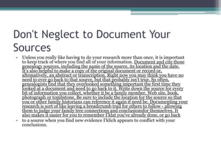 Don't Neglect to Document Your
Sources
• Unless you really like having to do your research more than once, it is important
  to keep track of where you find all of your information. Document and cite those
  genealogy sources, including the name of the source, its location and the date.
  It's also helpful to make a copy of the original document or record or,
  altematively, an abstract or transcription. Right now you may think you have no
  need to ever go back to that source, but that probably isn't true. So often,
  genealogists find that they overlooked something important the first time they
  looked at a document and need to go back to it. Write down the source for every
  bit of information you collect, whether it be a family member, Web site, book,
  photograph or tombstone. Be sure to include the location for the source so that
  you or other family historians can reference it again if need be. Documenting your
  research is sort of like leaving a breadcrumb trail for others to follow - allowing
  them to judge your family tree connections and conclusionsfor themselves. It
  also makes it easier for you to remember I'klat you've already done, or go back
• to a source when you find new evidence I'klich appears to conflict with your
  conclusions.
 