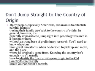 Don't Jump Straight to the Country of
Origin
• Many people, especially Americans, are anxious to establish
  cultural identity-
  tracing their family tree back to the country of origin. In
  general, however, it's
  generally impossible to jump right into genealogy research in
  a foreign country
  without a strong base of preliminary research. You'll need to
  know who your
  immigrant ancestor is, when he decided to pick up and move,
  and the place
  where he originally came from. Knowing the country isn't
  enough - you'll usually
  have to identify the town or village or origin in the Old
  Countryto successfully
  locate your ancestor's records.
 