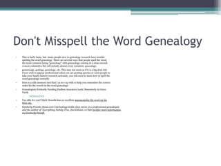 Don't Misspell the Word Genealogy
•   This is fairly basic, but many people new to genealogy research have trouble
    spelling the word genealogy. There are several ways that people spell the word,
    the most common being "geneology" with geneaology coming in a close second.
    A more exhaustive list will include almost every variation: geneology,
•   geneaology, genlogy, geniology, etc. This may not seem as if it is a big deal, but
    if you wish to appear professional when you are posting queries or want people to
    take your family history research seriously, you will need to learn how to spell the
    word genealogy correctly.
•   Here is a silly memory tool that I ca m e up with to help you remember the correct
    order for the vowels in the word genealogy:
•   Genealogists Evidently Needing Endless Ancestors Look Obsessively in Grave
    Yards
     ▫    GENEALOGY
•   Too silly for you? Mark Howells has an excellent mnemonicfor the word on his
    Web site.
•   Kimberly Powell, About.com's Genealogy Guide since 2000, is a professional genealogist
    and the author of "Everything Family Tree, 2nd Edition. n Click herefor more information
    on Kimberfy Poweff.
 