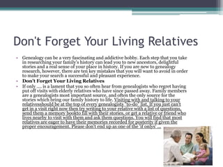 Don't Forget Your Living Relatives
• Genealogy can be a very fascinating and addictive hobby. Each step that you take
  in researching your family's history can lead you to new ancestors, delightful
  stories and a real sense of your place in history. If you are new to genealogy
  research, however, there are ten key mistakes that you will want to avoid in order
  to make your search a successful and pleasant experience.
• Don't Forget Your Living Relatives
• If only .... is a lament that you so often hear from genealogists who regret having
  put off visits with elderly relatives who have since passed away. Family members
  are a genealogists most important source, and often the only source for the
  stories which bring our family history to life. Visiting with and talking to your
  relativesshould be at the top of every genealogists "to-do" list. If you just can't
  get in a visit right now then try writing to your relative with a list of questions,
  send them a memory bookto fill with their stories, or get a relative or friend who
  lives nearby to visit with them and ask them questions. You will find that most
  relatives are eager to have their memories recorded for posterity if given the
  proper encouragement. Please don't end up as one of the 'if onlys' ...
 