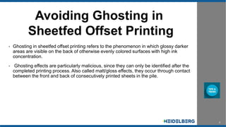 2
Avoiding Ghosting in
Sheetfed Offset Printing
• Ghosting in sheetfed offset printing refers to the phenomenon in which glossy darker
areas are visible on the back of otherwise evenly colored surfaces with high ink
concentration.
• Ghosting effects are particularly malicious, since they can only be identified after the
completed printing process. Also called matt/gloss effects, they occur through contact
between the front and back of consecutively printed sheets in the pile.
 
