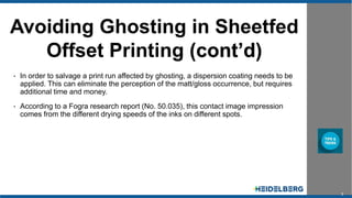 3
Avoiding Ghosting in Sheetfed
Offset Printing (cont’d)
• In order to salvage a print run affected by ghosting, a dispersion coating needs to be
applied. This can eliminate the perception of the matt/gloss occurrence, but requires
additional time and money.
• According to a Fogra research report (No. 50.035), this contact image impression
comes from the different drying speeds of the inks on different spots.
 